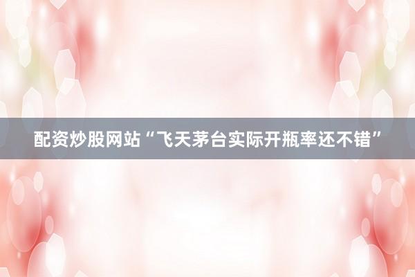 配资炒股网站“飞天茅台实际开瓶率还不错”