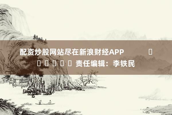 配资炒股网站尽在新浪财经APP            						责任编辑：李铁民