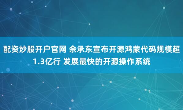 配资炒股开户官网 余承东宣布开源鸿蒙代码规模超1.3亿行 发展最快的开源操作系统