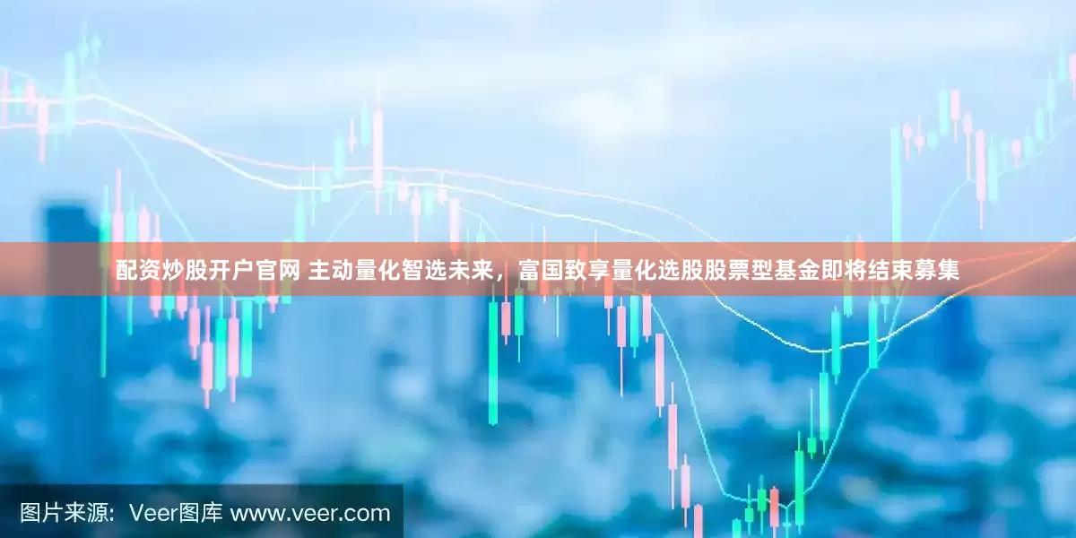 配资炒股开户官网 主动量化智选未来，富国致享量化选股股票型基金即将结束募集