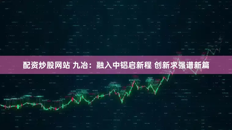 配资炒股网站 九冶：融入中铝启新程 创新求强谱新篇