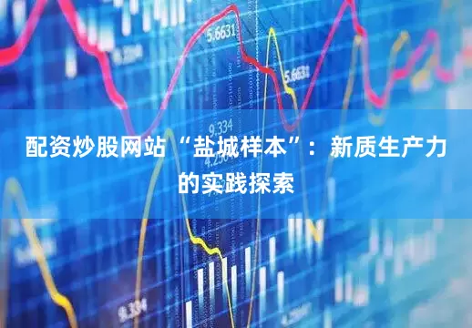 配资炒股网站 “盐城样本”：新质生产力的实践探索
