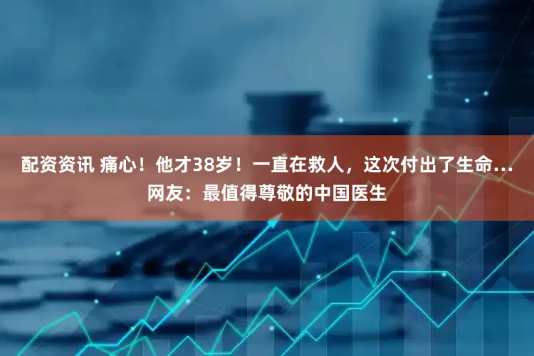 配资资讯 痛心！他才38岁！一直在救人，这次付出了生命…网友：最值得尊敬的中国医生