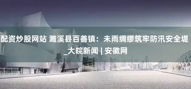 配资炒股网站 濉溪县百善镇：未雨绸缪筑牢防汛安全堤 _大皖新闻 | 安徽网
