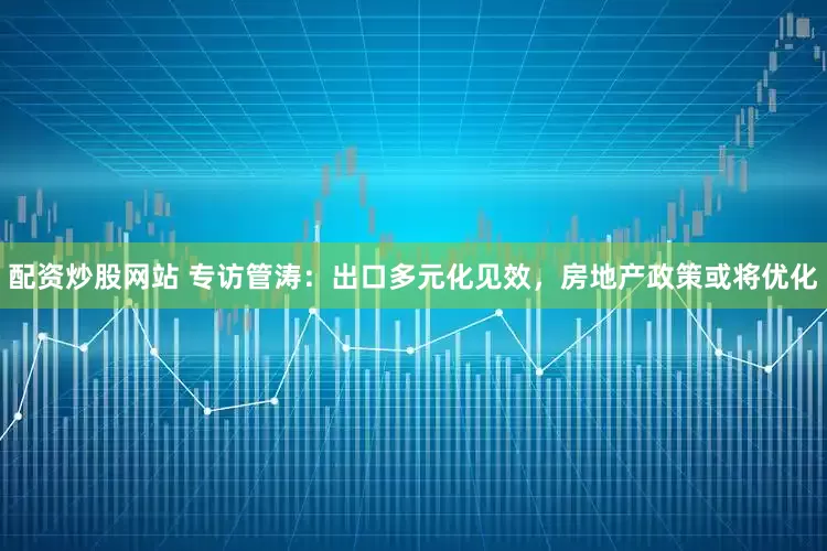 配资炒股网站 专访管涛：出口多元化见效，房地产政策或将优化