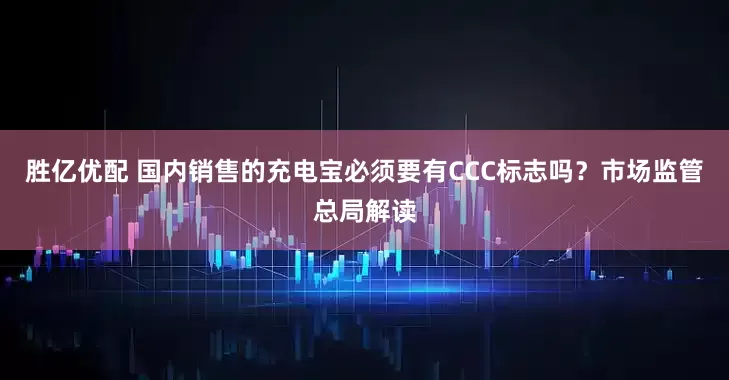 胜亿优配 国内销售的充电宝必须要有CCC标志吗？市场监管总局解读