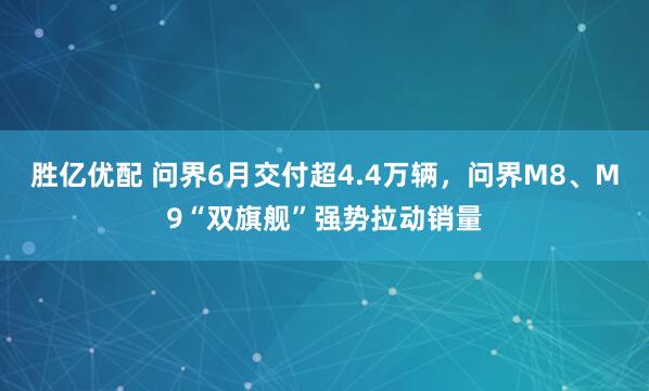 胜亿优配 问界6月交付超4.4万辆，问界M8、M9“双旗舰”强势拉动销量