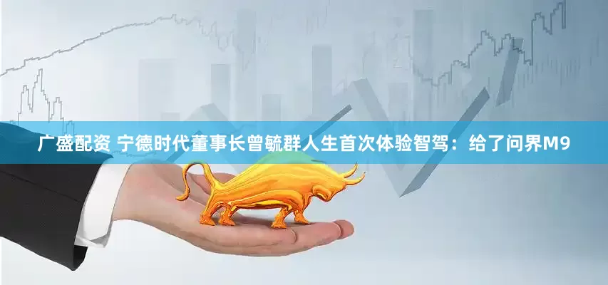 广盛配资 宁德时代董事长曾毓群人生首次体验智驾：给了问界M9