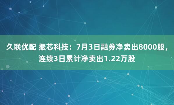 久联优配 振芯科技：7月3日融券净卖出8000股，连续3日累计净卖出1.22万股