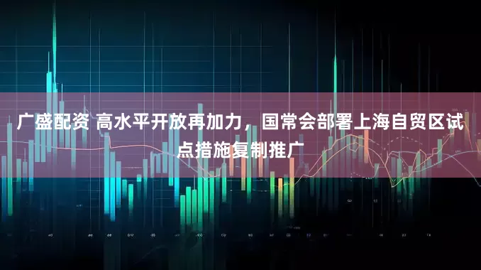 广盛配资 高水平开放再加力，国常会部署上海自贸区试点措施复制推广