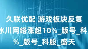 久联优配 游戏板块反复走强，冰川网络涨超10%_版号_科股_盛天