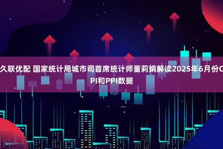 久联优配 国家统计局城市司首席统计师董莉娟解读2025年6月份CPI和PPI数据