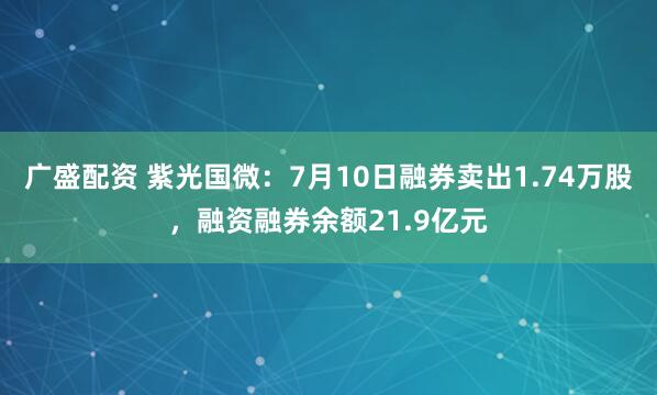 广盛配资 紫光国微：7月10日融券卖出1.74万股，融资融券余额21.9亿元