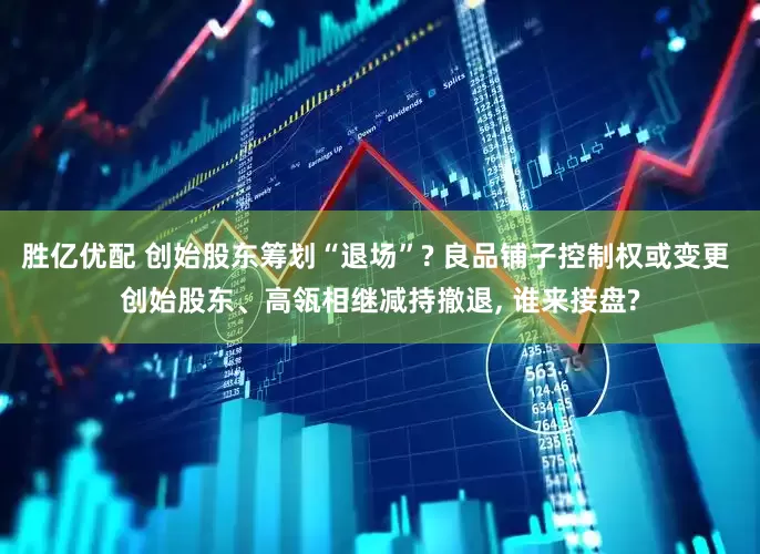 胜亿优配 创始股东筹划“退场”? 良品铺子控制权或变更 创始股东、高瓴相继减持撤退, 谁来接盘?