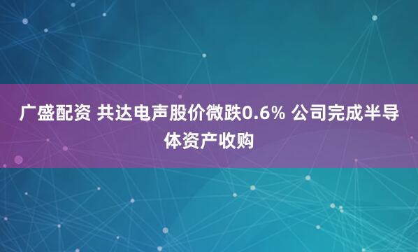 广盛配资 共达电声股价微跌0.6% 公司完成半导体资产收购