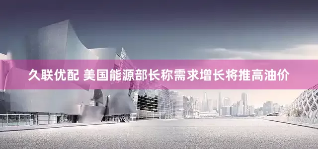 久联优配 美国能源部长称需求增长将推高油价