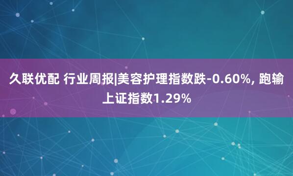 久联优配 行业周报|美容护理指数跌-0.60%, 跑输上证指数1.29%