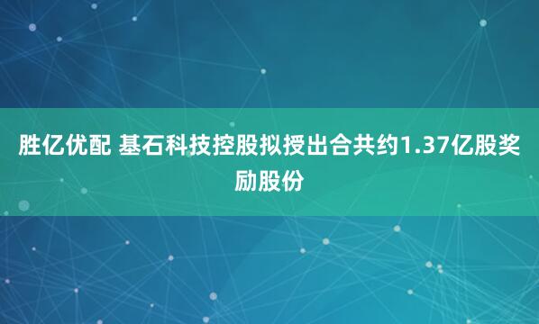 胜亿优配 基石科技控股拟授出合共约1.37亿股奖励股份