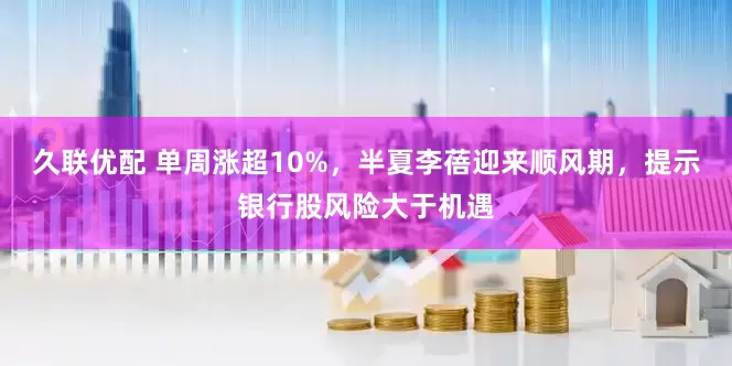 久联优配 单周涨超10%，半夏李蓓迎来顺风期，提示银行股风险大于机遇
