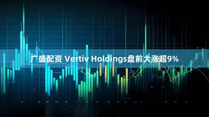 广盛配资 Vertiv Holdings盘前大涨超9%