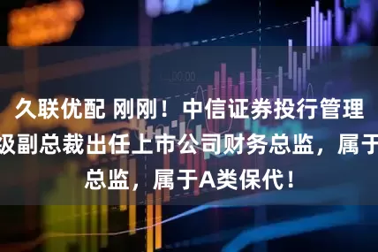 久联优配 刚刚！中信证券投行管理委员会高级副总裁出任上市公司财务总监，属于A类保代！