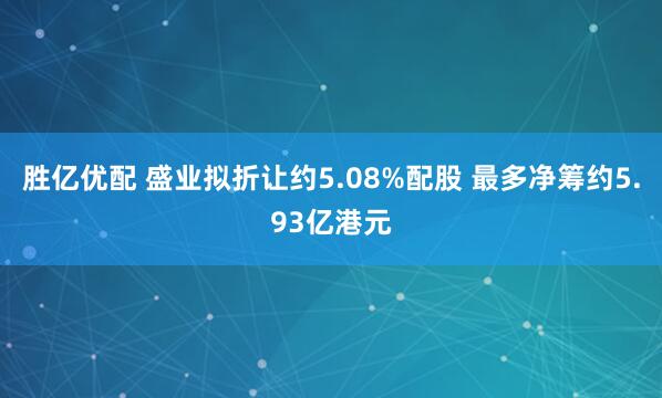 胜亿优配 盛业拟折让约5.08%配股 最多净筹约5.93亿港元