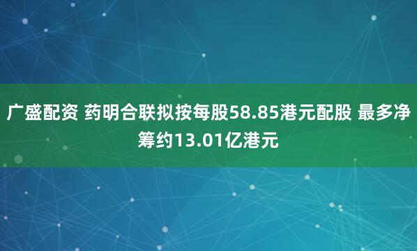 广盛配资 药明合联拟按每股58.85港元配股 最多净筹约13.01亿港元