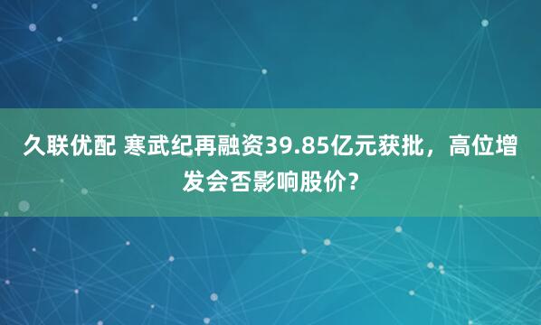 久联优配 寒武纪再融资39.85亿元获批，高位增发会否影响股价？
