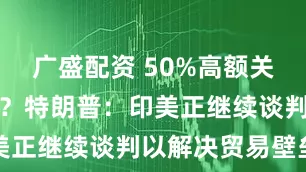 广盛配资 50%高额关税或有转机？特朗普：印美正继续谈判以解决贸易壁垒