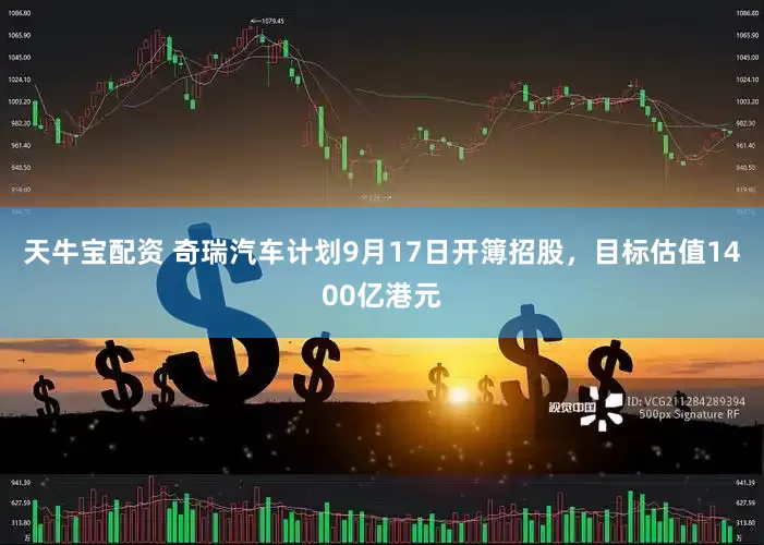 天牛宝配资 奇瑞汽车计划9月17日开簿招股，目标估值1400亿港元
