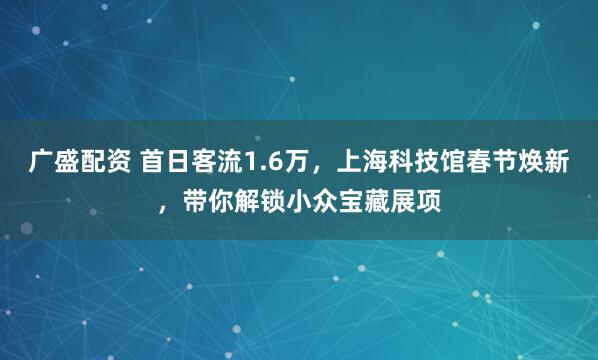 广盛配资 首日客流1.6万，上海科技馆春节焕新，带你解锁小众宝藏展项