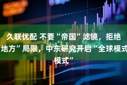 久联优配 不要“帝国”滤镜，拒绝“地方”局限，中东研究开启“全球模式”