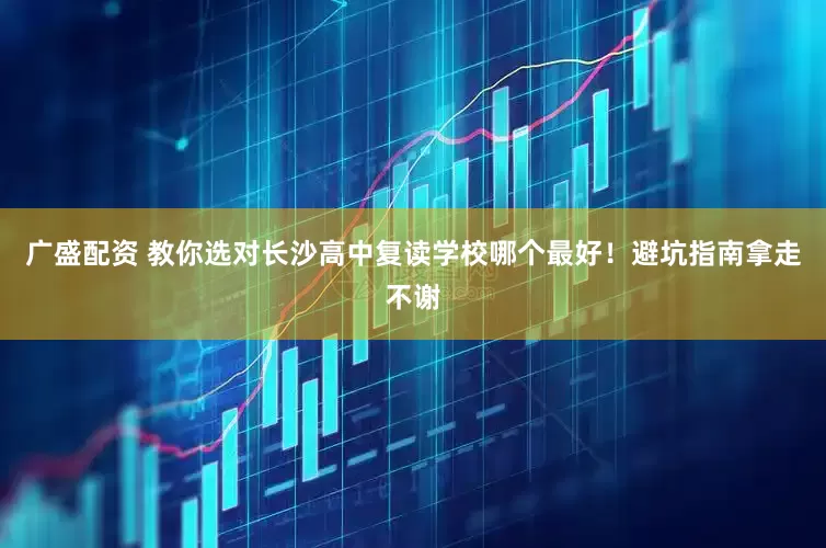 广盛配资 教你选对长沙高中复读学校哪个最好！避坑指南拿走不谢